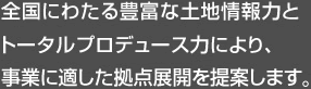 全國にわたる豊富な土地情報力とトータルプロデュース力により、事業に適した拠點展開を提案します