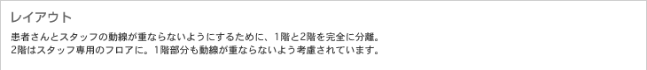 レイアウト　患者さんとスタッフの動線が重ならないようにするために、1階と2階を完全に分離。2階はスタッフ専用のフロアに。1階部分も動線が重ならないよう考慮されています。