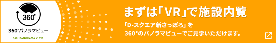 360°パノラマビュー まずは「VR」で施設內覧 「D-スクエア新さっぽろ」を360°のパノラマビューでご見學いただけます。