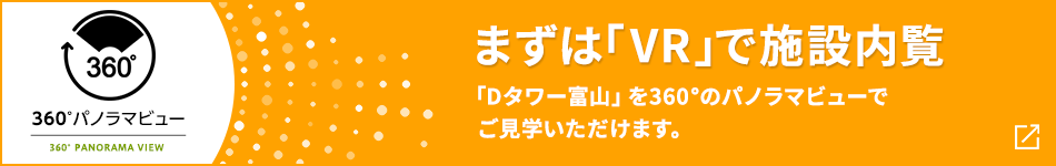 360°パノラマビュー まずは「VR」で施設(shè)內(nèi)覧 「Dタワー富山」を360°のパノラマビューでご見(jiàn)學(xué)いただけます。