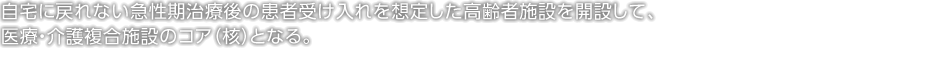 自宅に戻れない急性期治療後の患者受け入れを想定した高齢者施設を開設して、醫療?介護複合施設のコア（核）となる。