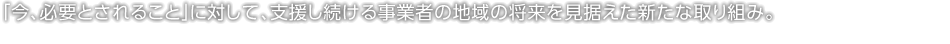 「今、必要とされること」に対して、支援し続ける事業(yè)者の地域の將來を見據(jù)えた新たな取り組み。