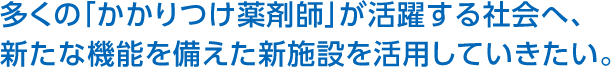 多くの「かかりつけ薬剤師」が活躍する社會(huì)へ、新たな機(jī)能を備えた新施設(shè)を活用していきたい。