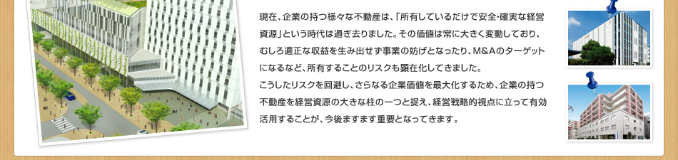 現在、企業の持つ様々な不動産は、「所有しているだけで安全?確実な経営資源」という時代は過ぎ去りました。その価値は常に大きく変動しており、むしろ適正な収益を生み出せず事業の妨げとなったり、M＆Aのターゲットになるなど、所有することのリスクも顕在化してきました。こうしたリスクを回避し、さらなる企業価値を最大化するため、企業の持つ不動産を経営資源の大きな柱の一つと捉え、経営戦略的視點に立って有効活用することが、今後ますます重要となってきます。