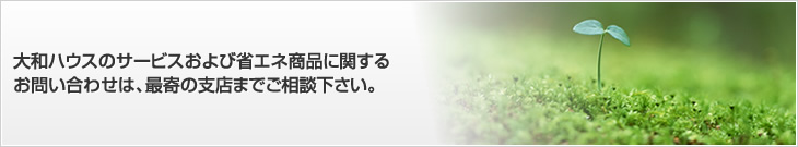 大和ハウスのサービスおよび省エネ商品に関するお問い合わせは、最寄の支店までご相談下さい。