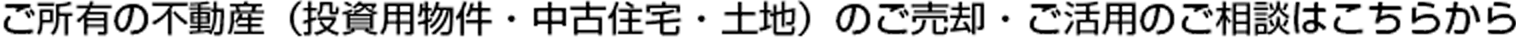 ご所有の不動産（投資用物件?中古住宅?土地）のご売卻?ご活用のご相談はこちらから