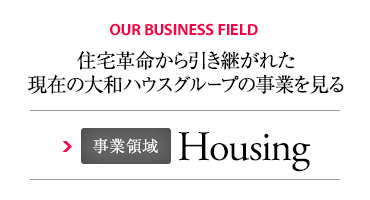 OUR BUSINESS FIELD 住宅革命から引き継がれた現在の大和ハウスグループの事業を見る 事業領域 Housing