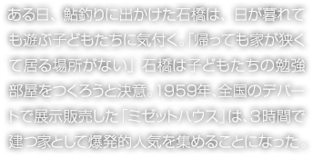 ある日、鮎釣りに出かけた石橋は、日が暮れても遊ぶ子どもたちに気付く。「帰っても家が狹くて居る場所がない」石橋は子どもたちの勉強部屋をつくろうと決意。1959年、全國のデパートで展示販売した「ミゼットハウス」は、3時間で建つ家として爆発的人気を集めることになった。