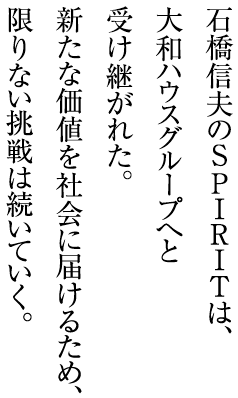 石橋信夫のSPIRITは、大和ハウスグループへと受け継がれた。新たな価値を社會に屆けるため、限りない挑戦は続いていく。