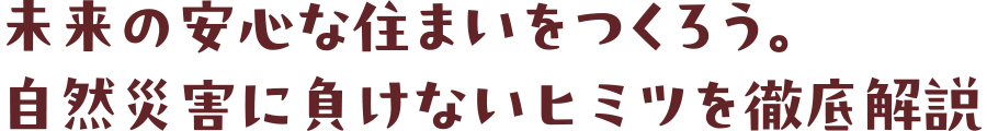 未來の安心な住まいをつくろう。自然災害に負けないヒミツを徹底解説