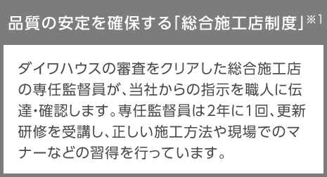 品質の安定を確保する「総合施工店制度」※1…ダイワハウスの審査をクリアした総合施工店の専任監(jiān)督員が、當社からの指示を職人に伝達?確認します。専任監(jiān)督員は2年に1回、更新研修を受講し、正しい施工方法や現場でのマナーなどの習得を行っています。