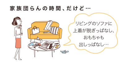 家族団らんの時(shí)間、だけど…リビングのソファに上著が脫ぎっぱなし、おもちゃも出しっぱなし…