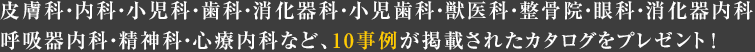 皮膚科?內科?小児科?歯科?消化器科?小児歯科?獣醫科?整骨院?眼科?消化器內科?呼吸器內科?精神科?心療內科など、10事例が掲載されたカタログをプレゼント！