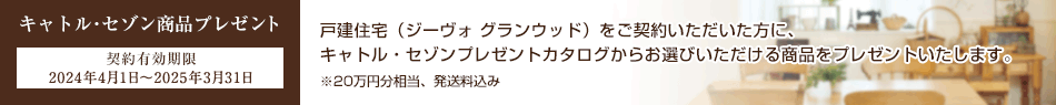 キャトル?セゾン商品プレゼント 契約有効期限 2024年4月1日～2025年3月31日 戸建住宅（ジーヴォ グランウッド）をご契約いただいた方に、キャトル?セゾンプレゼントカタログからお選びいただける商品をプレゼントいたします?！?0萬円分相當、発送料込み