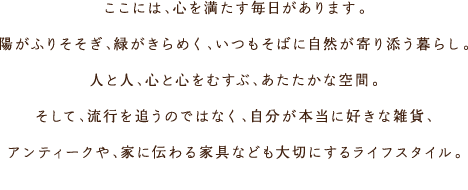 ここには、心を満たす毎日があります。陽がふりそそぎ、緑がきらめく、いつもそばに自然が寄り添う暮らし。人と人、心と心をむすぶ、あたたかな空間。そして、流行を追うのではなく、自分が本當に好きな雑貨、アンティークや、家に伝わる家具なども大切にするライフスタイル。