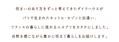 住まいのあり方をずっと考えてきたダイワハウスがパリで生まれたキャトル?セゾンと出逢い、フランスの暮らしに流れるエスプリをカタチにしました。自然を感じながら豊かに住まう暮らしをお屆けします。