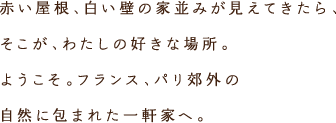 赤い屋根、白い壁の家並みが見えてきたら、そこが、わたしの好きな場所。ようこそ。フランス、パリ郊外の自然に包まれた一軒家へ。