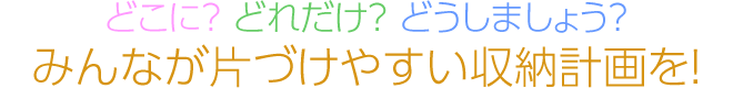 どこに？ どれだけ？ どうしましょう？　みんなが片づけやすい収納計畫を！