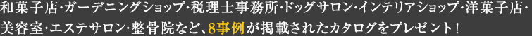 和菓子店?ガーデニングショップ?稅理士事務所?ドッグサロン?インテリアショップ?洋菓子店?美容室?エステサロン?整骨院など、8事例が掲載されたカタログをプレゼント！