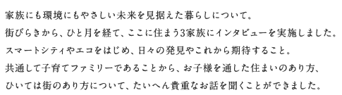 家族にも環(huán)境にもやさしい未來(lái)を見據(jù)えた暮らしについて。街びらきから、ひと月を経て、ここに住まう3家族にインタビューを?qū)g施しました。スマートシティやエコをはじめ、日々の発見やこれから期待すること。共通して子育てファミリーであることから、お子様を通した住まいのあり方、ひいては街のあり方について、たいへん貴重なお話を聞くことができました。