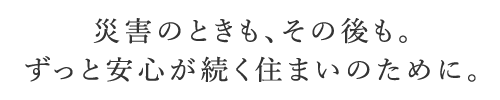 災(zāi)害のときも、その後も。ずっと安心が続く住まいのために。