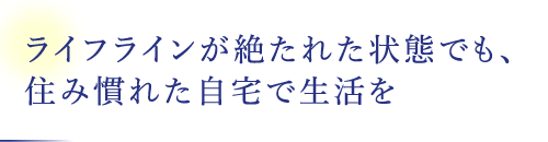 ライフラインが絶たれた狀態(tài)でも、住み慣れた自宅で生活を