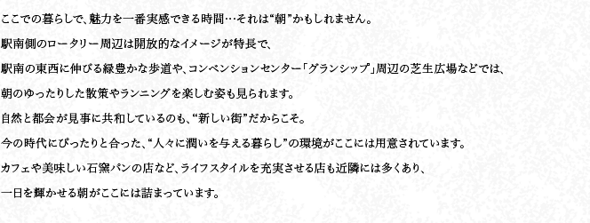 ここでの暮らしで、魅力を一番実感できる時間…それは“朝”かもしれません。駅南側のロータリー周辺は開放的なイメージが特長で、駅南の東西に伸びる緑豊かな歩道や、コンベンションセンター「グランシップ」周辺の芝生広場などでは、朝のゆったりした散策やランニングを楽しむ姿も見られます。自然と都會が見事に共和しているのも、“新しい街”だからこそ。今の時代にぴったりと合った、“人々に潤いを與える暮らし”の環境がここには用意されています。カフェや美味しい石窯パンの店など、ライフスタイルを充実させる店も近隣には多くあり、一日を輝かせる朝がここには詰まっています。