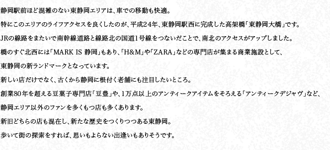 靜岡駅前ほど混雑のない東靜岡エリアは、車での移動も快適。特にこのエリアのライフアクセスを良くしたのが、平成24年、東靜岡駅西に完成した高架橋「東靜岡大橋」です。JRの線路をまたいで南幹線道路と線路北の國道1號線をつないだことで、南北のアクセスがアップしました。橋のすぐ北西には「MARK IS 靜岡」もあり、「H&M」や「ZARA」などの専門店が集まる商業施設として、東靜岡の新ランドマークとなっています。新しい店だけでなく、古くから靜岡に根付く老舗にも注目したいところ。創業80年を超える豆菓子専門店「豆豊」や、1萬點以上のアンティークアイテムをそろえる「アンティークデジャヴ」など、靜岡エリア以外のファンを多くもつ店も多くあります。新舊どちらの店も混在し、新たな歴史をつくりつつある東靜岡。歩いて街の探索をすれば、思いもよらない出逢いもありそうです。