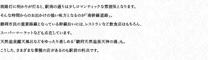 街路燈に明かりが燈ると、駅南の通りは少しロマンティックな雰囲気となります。そんな時間からのお出かけの強い味方となるのが「南幹線道路」。靜岡市民の重要路線となっている幹線沿いには、レストランなど飲食店はもちろん、スーパーマーケットなども點在しています。天然溫泉露天風呂などをゆったり楽しめる「駿府天然溫泉天神の湯」も。こうした、さまざまな業種の店があるのも駅前の利點です。