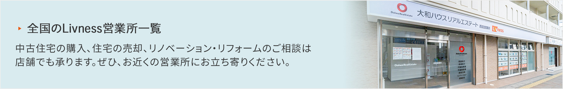 全國のLivness営業(yè)所一覧 中古住宅の購入、住宅の売卻、リノベーション?リフォームのご相談は店舗でも承ります。ぜひ、お近くの営業(yè)所にお立ち寄りください。