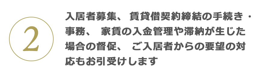 2 入居者募集、賃貸借契約締結(jié)の手続き?事務(wù)、家賃の入金管理や滯納が生じた場合の督促、ご入居者からの要望の対応もお引受けします