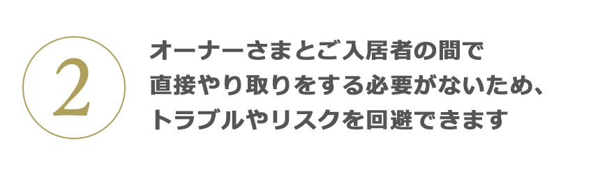 2 オーナーさまとご入居者の間で直接やり取りをする必要がないため、トラブルやリスクを回避できます