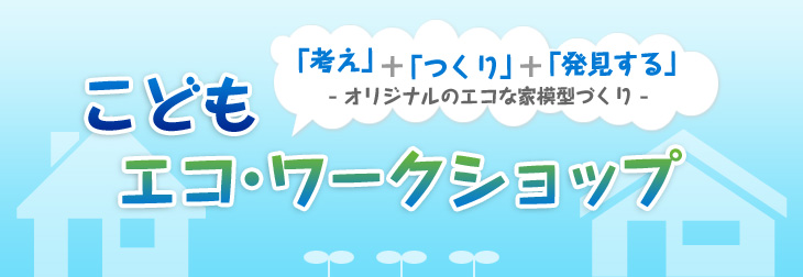 こどもエコ?ワークショップ　「考え」＋「つくり」＋「発見する」 －オリジナルのエコな家模型づくり－