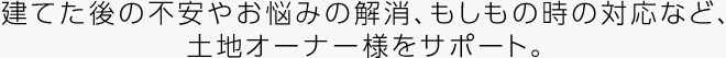 建てた後の不安やお悩みの解消、もしもの時(shí)の対応など、土地オーナー様をサポート。