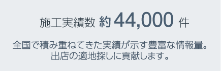 施工実績(jī)數(shù) 44,000件　全國(guó)で積み重ねてきた実績(jī)が示す豊富な情報(bào)量。出店の適地探しに貢獻(xiàn)します。