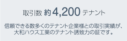 取引數(shù) 約4,200テナント　信頼できる數(shù)多くのテナント企業(yè)様との取引実績(jī)が、大和ハウス工業(yè)のテナント誘致力の証です。