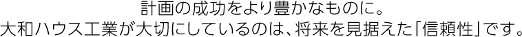 計(jì)畫(huà)の成功をより豊かなものに。大和ハウス工業(yè)が大切にしているのは、將來(lái)を見(jiàn)據(jù)えた「信頼性」です。