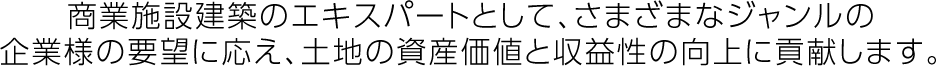 商業(yè)施設(shè)建築のエキスパートとして、さまざまなジャンルの企業(yè)様の要望に応え、土地の資産価値と収益性の向上に貢獻(xiàn)します。