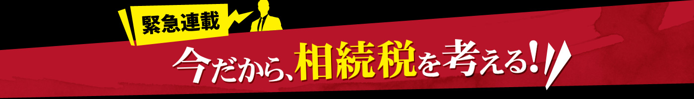 緊急連載 今だから、相続稅を考える！