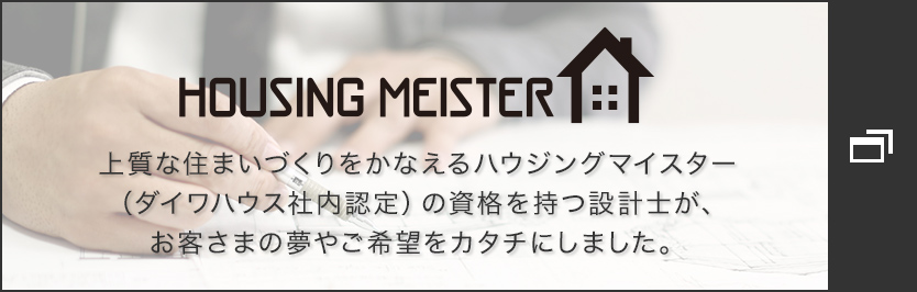 HOUSING MEISTER　上質な住まいづくりをかなえるハウジングマイスター（ダイワハウス社內認定）の資格を持つ設計士が、お客さまの夢やご希望をカタチにしました。