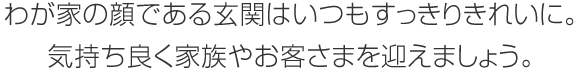 わが家の顔である玄関はいつもすっきりきれいに。気持ち良く家族やお客さまを迎えましょう。