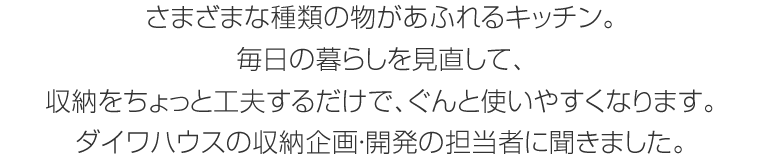 さまざまな種類の物があふれるキッチン。毎日の暮らしを見直して、収納をちょっと工夫するだけで、ぐんと使いやすくなります。ダイワハウスの収納企畫?開発の擔當者に聞きました。