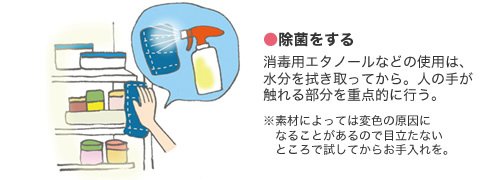 ●除菌をする 消毒用エタノールなどの使用は、水分を拭き取ってから。人の手が觸れる部分を重點的に行う。　※素材によっては変色の原因になることがあるので目立たないところで試してからお手入れを。