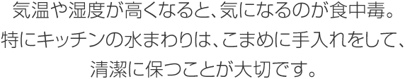 気溫や濕度が高くなると、気になるのが食中毒。特にキッチンの水まわりは、こまめに手入れをして、清潔に保つことが大切です。