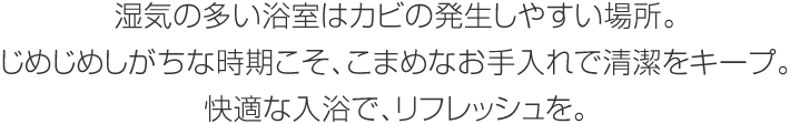 濕気の多い浴室はカビの発生しやすい場所。じめじめしがちな時期こそ、こまめなお手入れで清潔をキープ。快適な入浴で、リフレッシュを。