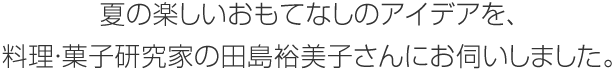 夏の楽しいおもてなしのアイデアを、料理?菓子研究家の田島裕美子さんにお伺いしました。