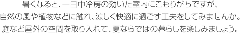 暑くなると、一日中冷房の効いた室內(nèi)にこもりがちですが、自然の風(fēng)や植物などに觸れ、涼しく快適に過ごす工夫をしてみませんか。庭など屋外の空間を取り入れて、夏ならではの暮らしを楽しみましょう。