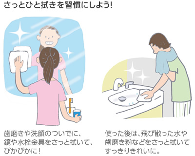 さっとひと拭きを習(xí)慣にしよう！　歯磨きや洗顔のついでに、鏡や水栓金具をさっと拭いて、ぴかぴかに?。工盲酷幛?、飛び散った水や歯磨き粉などをさっと拭いてすっきりきれいに。