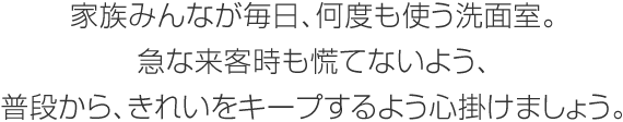 家族みんなが毎日、何度も使う洗面室。急な來客時(shí)も慌てないよう、普段から、きれいをキープするよう心掛けましょう。