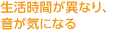 生活時間が異なり、音が気になる